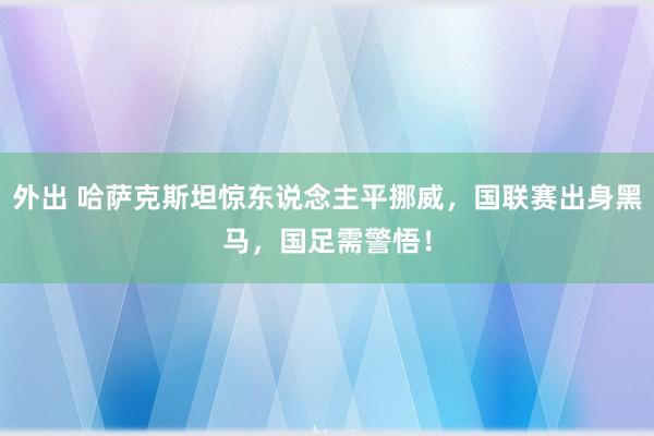 外出 哈萨克斯坦惊东说念主平挪威，国联赛出身黑马，国足需警悟！