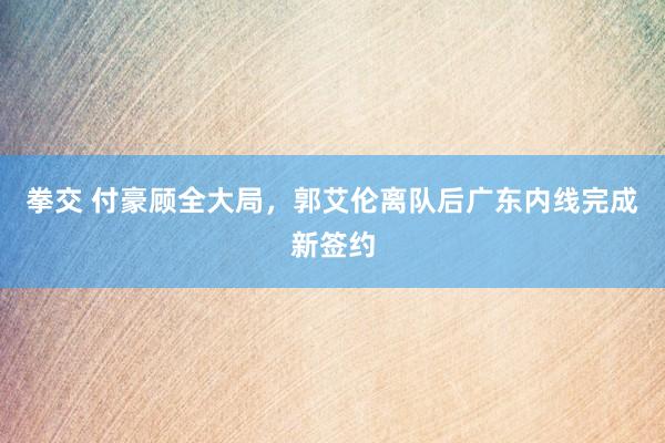 拳交 付豪顾全大局，郭艾伦离队后广东内线完成新签约