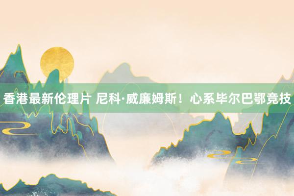 香港最新伦理片 尼科·威廉姆斯！心系毕尔巴鄂竞技