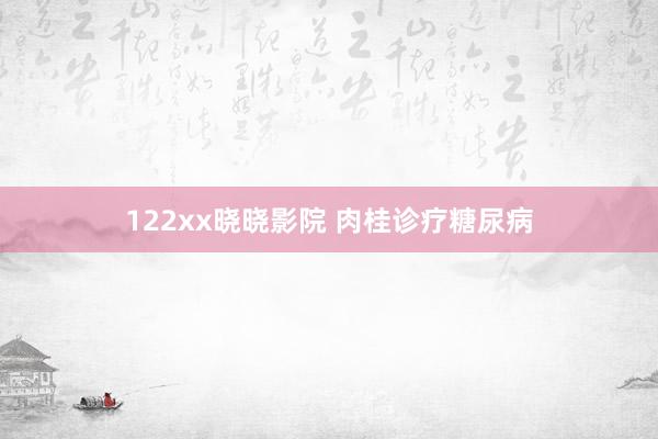 122xx晓晓影院 肉桂诊疗糖尿病