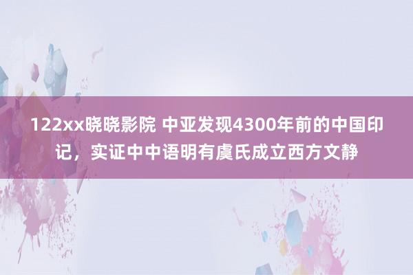 122xx晓晓影院 中亚发现4300年前的中国印记，实证中中语明有虞氏成立西方文静