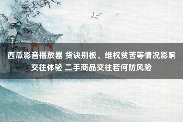 西瓜影音播放器 货诀别板、维权贫苦等情况影响交往体验 二手商品交往若何防风险