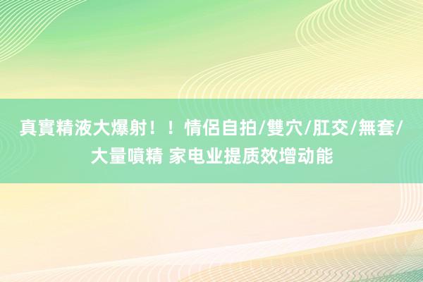 真實精液大爆射！！情侶自拍/雙穴/肛交/無套/大量噴精 家电业提质效增动能