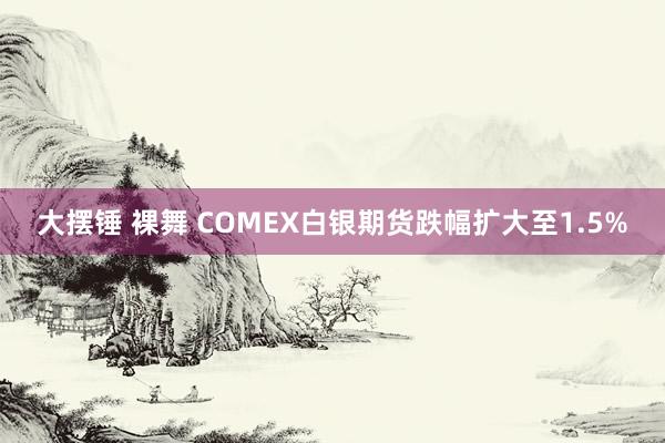 大摆锤 裸舞 COMEX白银期货跌幅扩大至1.5%