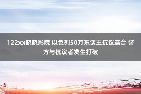 122xx晓晓影院 以色列50万东谈主抗议连合 警方与抗议者发生打破