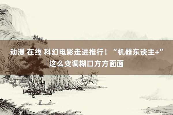 动漫 在线 科幻电影走进推行！“机器东谈主+”这么变调糊口方方面面