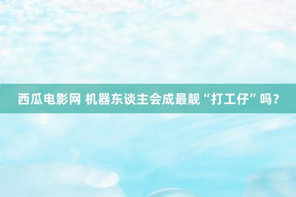 西瓜电影网 机器东谈主会成最靓“打工仔”吗？