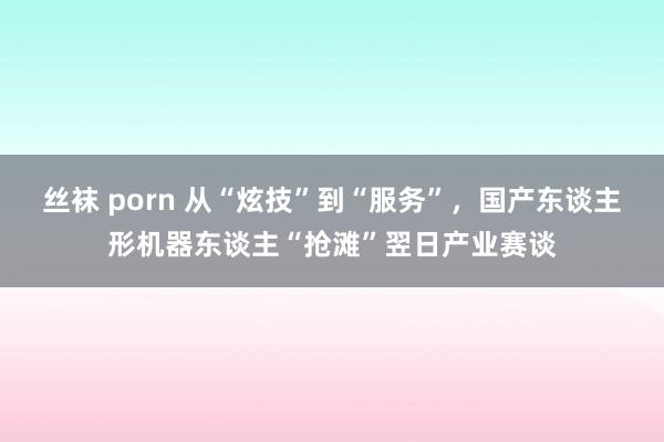 丝袜 porn 从“炫技”到“服务”，国产东谈主形机器东谈主“抢滩”翌日产业赛谈