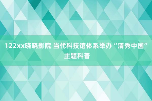 122xx晓晓影院 当代科技馆体系举办“清秀中国” 主题科普