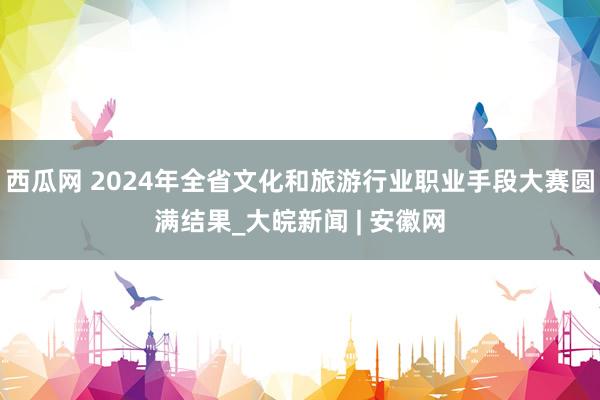 西瓜网 2024年全省文化和旅游行业职业手段大赛圆满结果_大皖新闻 | 安徽网