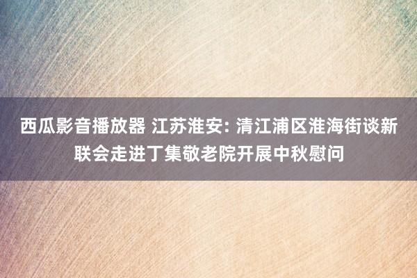 西瓜影音播放器 江苏淮安: 清江浦区淮海街谈新联会走进丁集敬老院开展中秋慰问