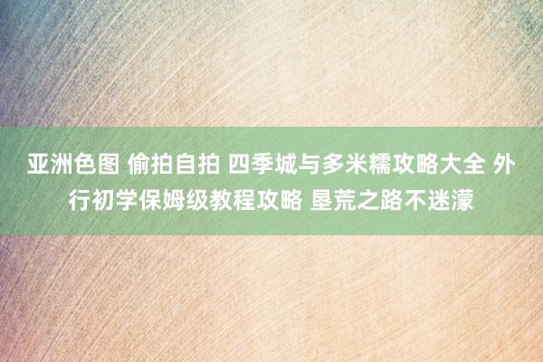 亚洲色图 偷拍自拍 四季城与多米糯攻略大全 外行初学保姆级教程攻略 垦荒之路不迷濛