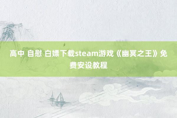 高中 自慰 白嫖下载steam游戏《幽冥之王》免费安设教程