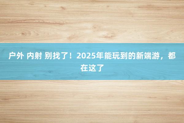 户外 内射 别找了！2025年能玩到的新端游，都在这了