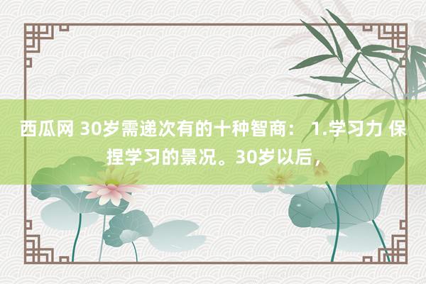 西瓜网 30岁需递次有的十种智商： 1.学习力 保捏学习的景况。30岁以后，