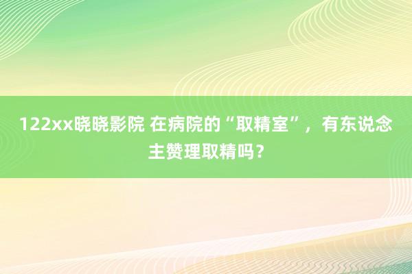 122xx晓晓影院 在病院的“取精室”，有东说念主赞理取精吗？