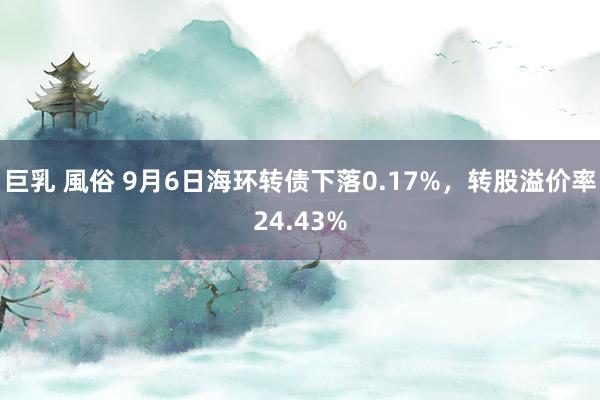 巨乳 風俗 9月6日海环转债下落0.17%，转股溢价率24.43%