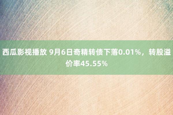 西瓜影视播放 9月6日奇精转债下落0.01%，转股溢价率45.55%