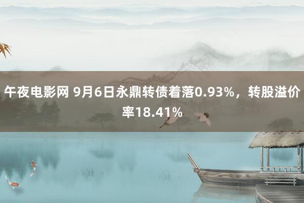 午夜电影网 9月6日永鼎转债着落0.93%，转股溢价率18.41%