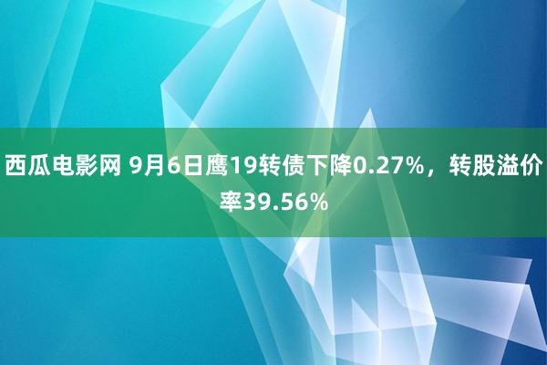 西瓜电影网 9月6日鹰19转债下降0.27%，转股溢价率39.56%