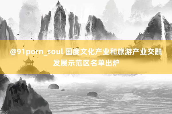 @91porn_soul 国度文化产业和旅游产业交融发展示范区名单出炉