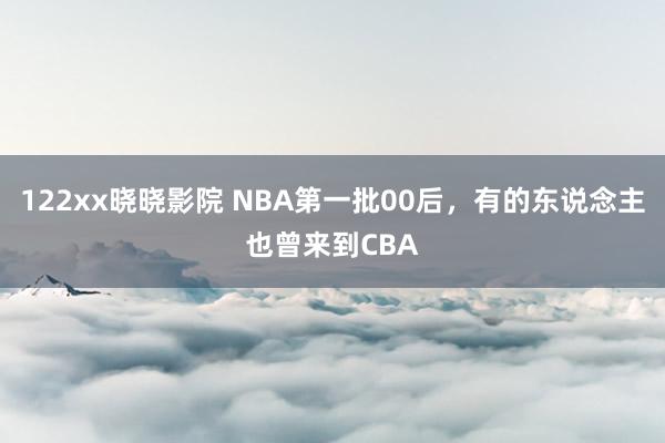 122xx晓晓影院 NBA第一批00后，有的东说念主也曾来到CBA