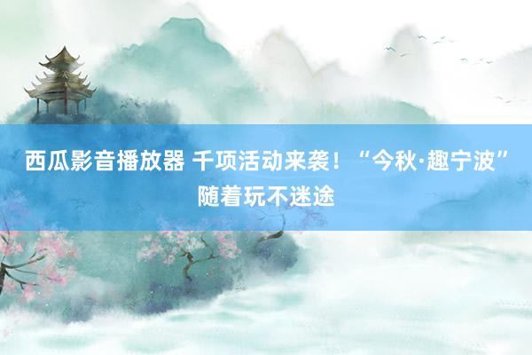 西瓜影音播放器 千项活动来袭！“今秋·趣宁波”随着玩不迷途