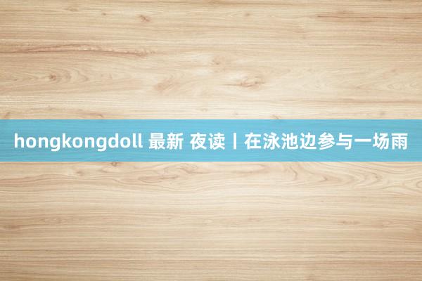 hongkongdoll 最新 夜读丨在泳池边参与一场雨