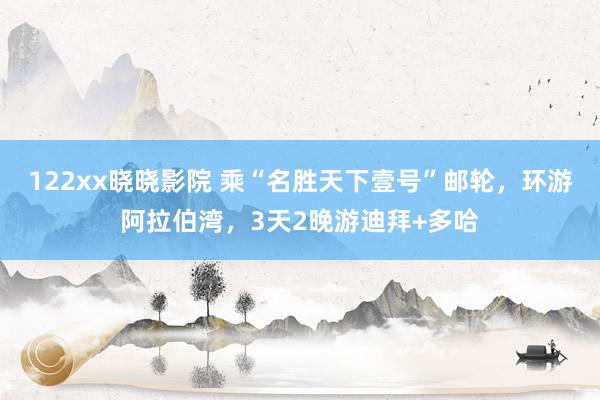 122xx晓晓影院 乘“名胜天下壹号”邮轮，环游阿拉伯湾，3天2晚游迪拜+多哈