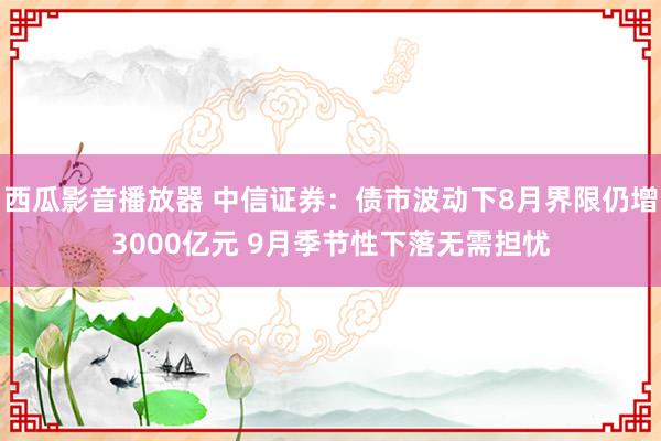 西瓜影音播放器 中信证券：债市波动下8月界限仍增3000亿元 9月季节性下落无需担忧