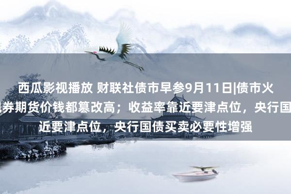 西瓜影视播放 财联社债市早参9月11日|债市火热，30年期国债现券期货价钱都篡改高；收益率靠近要津点位，央行国债买卖必要性增强