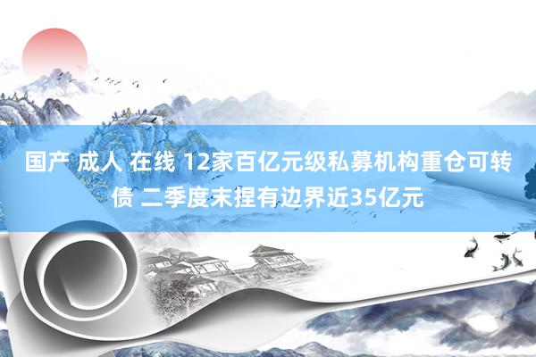 国产 成人 在线 12家百亿元级私募机构重仓可转债 二季度末捏有边界近35亿元