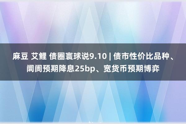 麻豆 艾鲤 债圈寰球说9.10 | 债市性价比品种、阛阓预期降息25bp、宽货币预期博弈