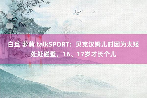 白丝 萝莉 talkSPORT：贝克汉姆儿时因为太矮处处碰壁，16、17岁才长个儿