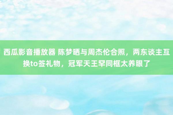 西瓜影音播放器 陈梦晒与周杰伦合照，两东谈主互换to签礼物，冠军天王罕同框太养眼了