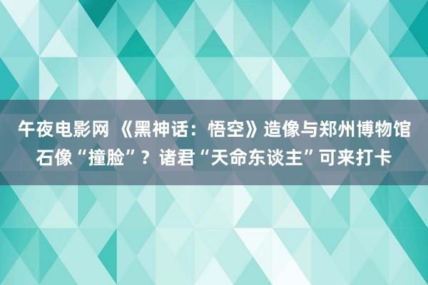 午夜电影网 《黑神话：悟空》造像与郑州博物馆石像“撞脸”？诸君“天命东谈主”可来打卡