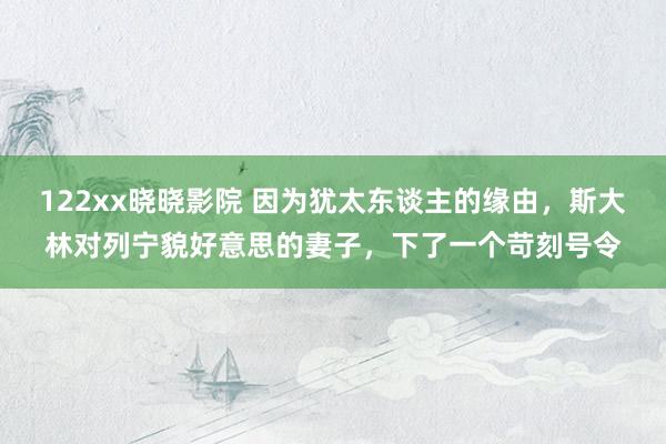 122xx晓晓影院 因为犹太东谈主的缘由，斯大林对列宁貌好意思的妻子，下了一个苛刻号令