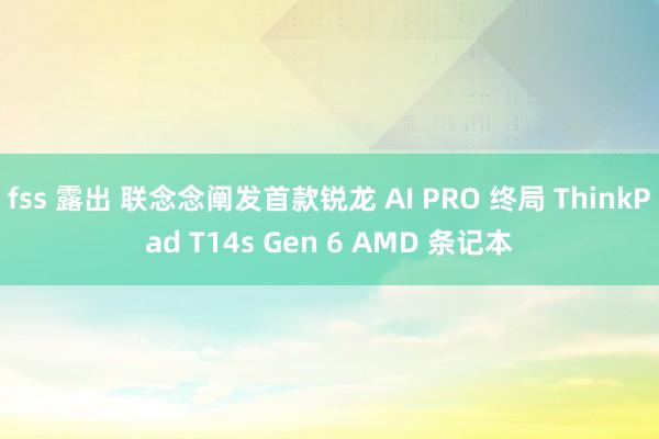 fss 露出 联念念阐发首款锐龙 AI PRO 终局 ThinkPad T14s Gen 6 AMD 条记本