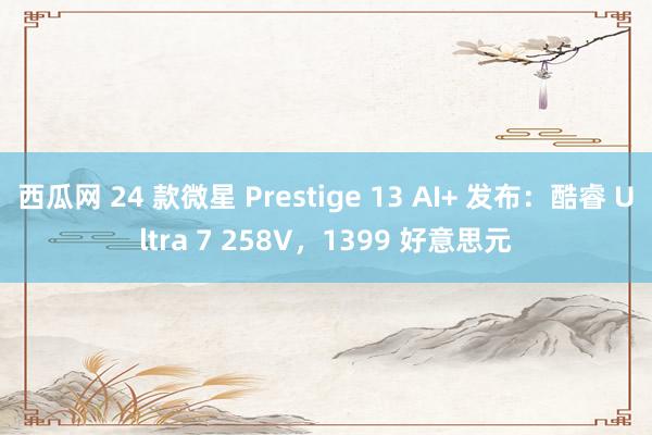 西瓜网 24 款微星 Prestige 13 AI+ 发布：酷睿 Ultra 7 258V，1399 好意思元