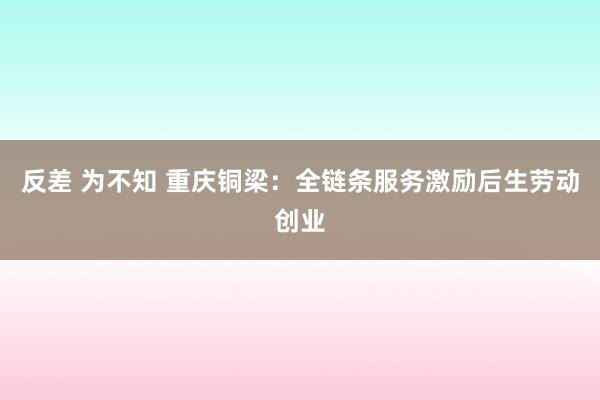 反差 为不知 重庆铜梁：全链条服务激励后生劳动创业