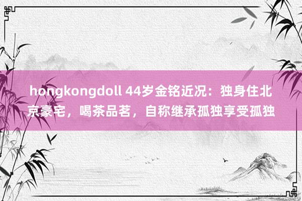 hongkongdoll 44岁金铭近况：独身住北京豪宅，喝茶品茗，自称继承孤独享受孤独