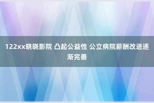 122xx晓晓影院 凸起公益性 公立病院薪酬改进逐渐完善