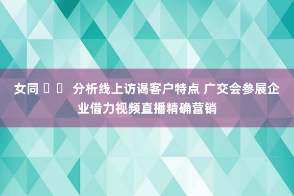 女同 		 分析线上访谒客户特点 广交会参展企业借力视频直播精确营销