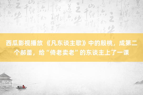 西瓜影视播放 《凡东谈主歌》中的殷桃，成第二个郝蕾，给“倚老卖老”的东谈主上了一课