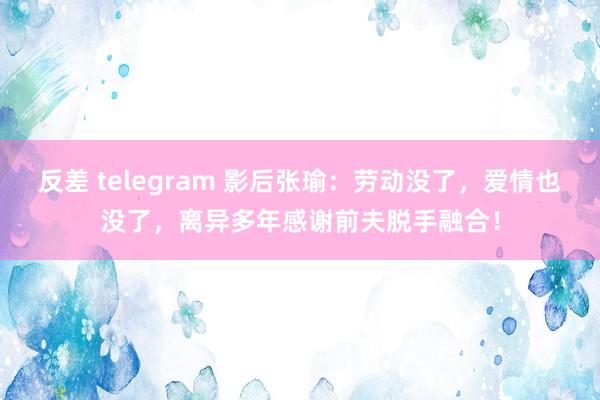 反差 telegram 影后张瑜：劳动没了，爱情也没了，离异多年感谢前夫脱手融合！