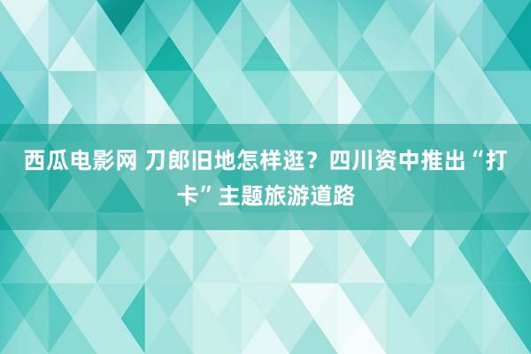 西瓜电影网 刀郎旧地怎样逛？四川资中推出“打卡”主题旅游道路