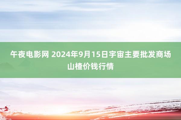 午夜电影网 2024年9月15日宇宙主要批发商场山楂价钱行情