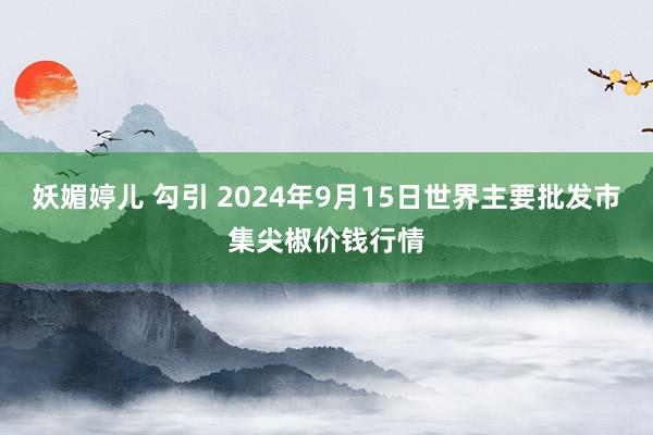 妖媚婷儿 勾引 2024年9月15日世界主要批发市集尖椒价钱行情