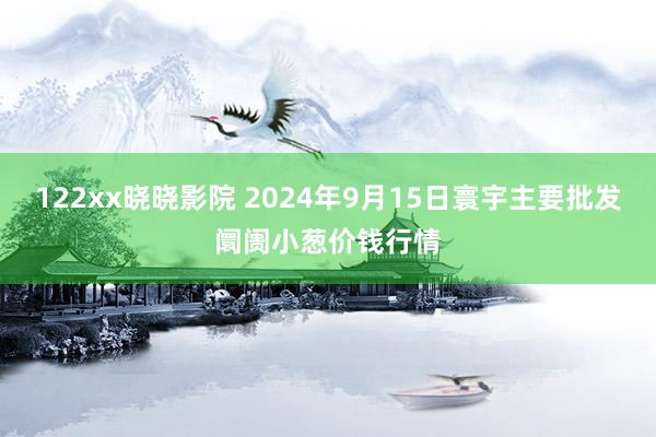 122xx晓晓影院 2024年9月15日寰宇主要批发阛阓小葱价钱行情