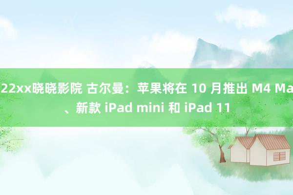 122xx晓晓影院 古尔曼：苹果将在 10 月推出 M4 Mac、新款 iPad mini 和 iPad 11